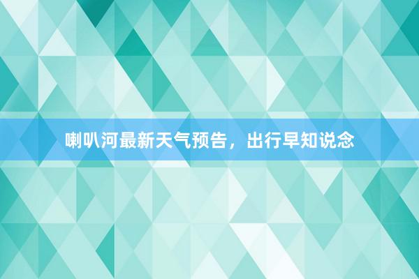 喇叭河最新天气预告，出行早知说念